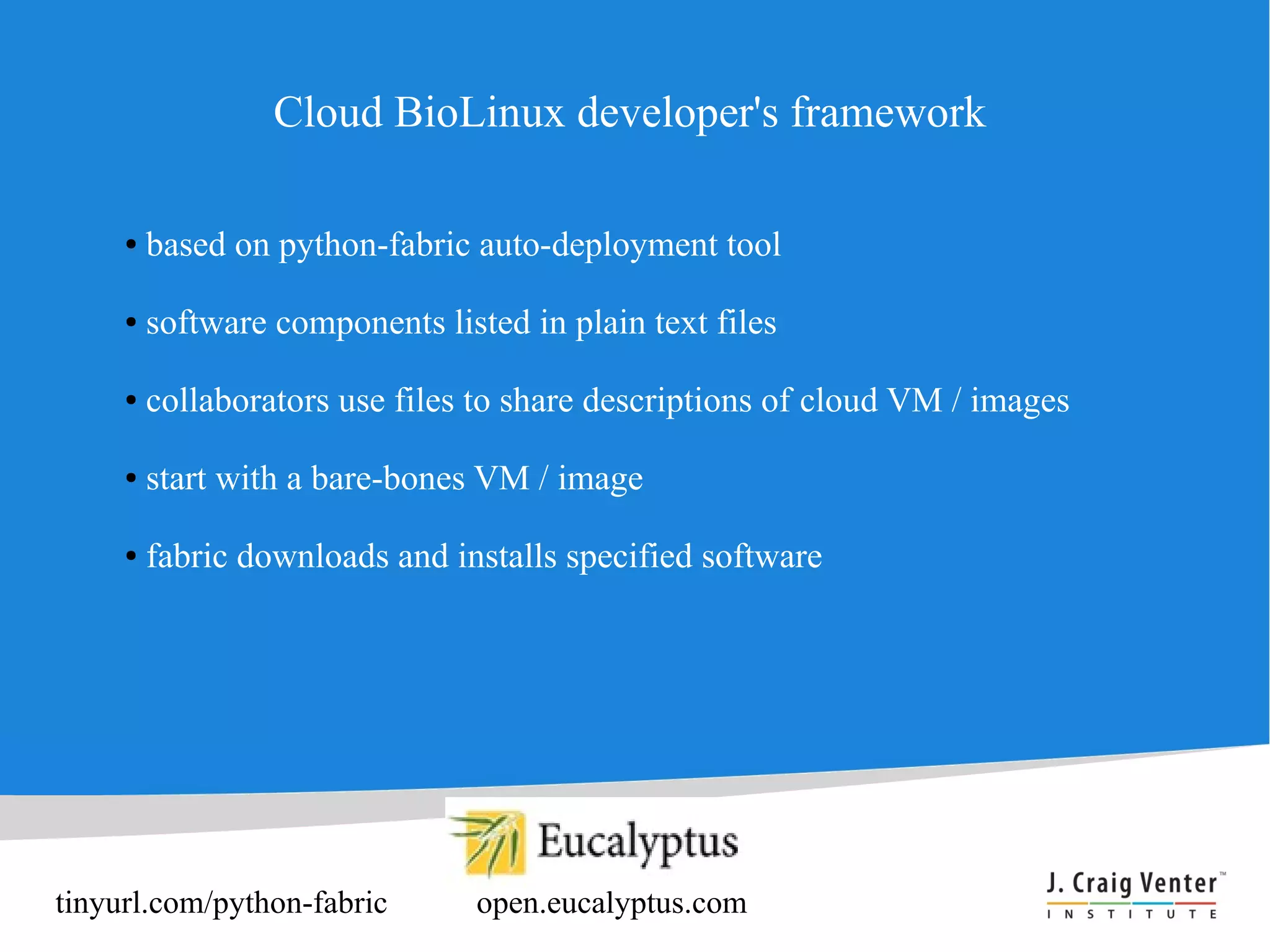 Cloud BioLinux developer's framework

     ●   based on python-fabric auto-deployment tool

     ●   software components listed in plain text files

     ●   collaborators use files to share descriptions of cloud VM / images

     ●   start with a bare-bones VM / image

     ●   fabric downloads and installs specified software




tinyurl.com/python-fabric        open.eucalyptus.com
 
