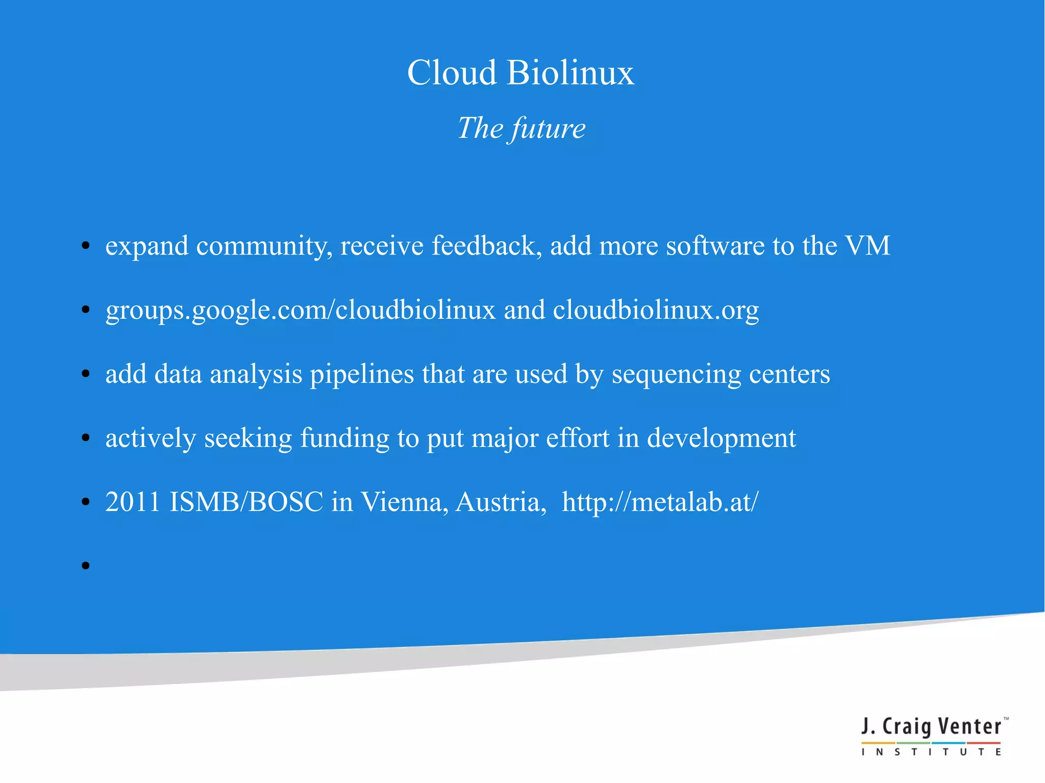 Cloud Biolinux
                                  The future


●   expand community, receive feedback, add more software to the VM

●   groups.google.com/cloudbiolinux and cloudbiolinux.org

●   add data analysis pipelines that are used by sequencing centers

●   actively seeking funding to put major effort in development

●   2011 ISMB/BOSC in Vienna, Austria, http://metalab.at/

●
 