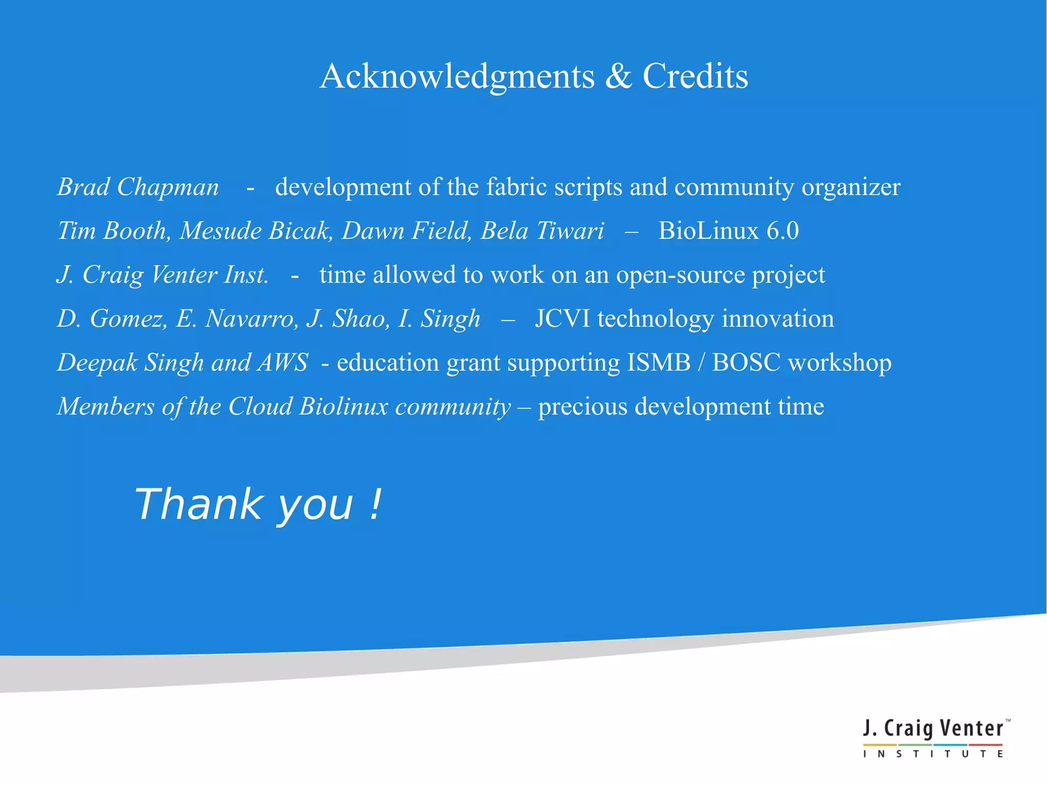 Acknowledgments & Credits

Brad Chapman     - development of the fabric scripts and community organizer
Tim Booth, Mesude Bicak, Dawn Field, Bela Tiwari – BioLinux 6.0
J. Craig Venter Inst. - time allowed to work on an open-source project
D. Gomez, E. Navarro, J. Shao, I. Singh – JCVI technology innovation
Deepak Singh and AWS - education grant supporting ISMB / BOSC workshop
Members of the Cloud Biolinux community – precious development time


       Thank you !
 