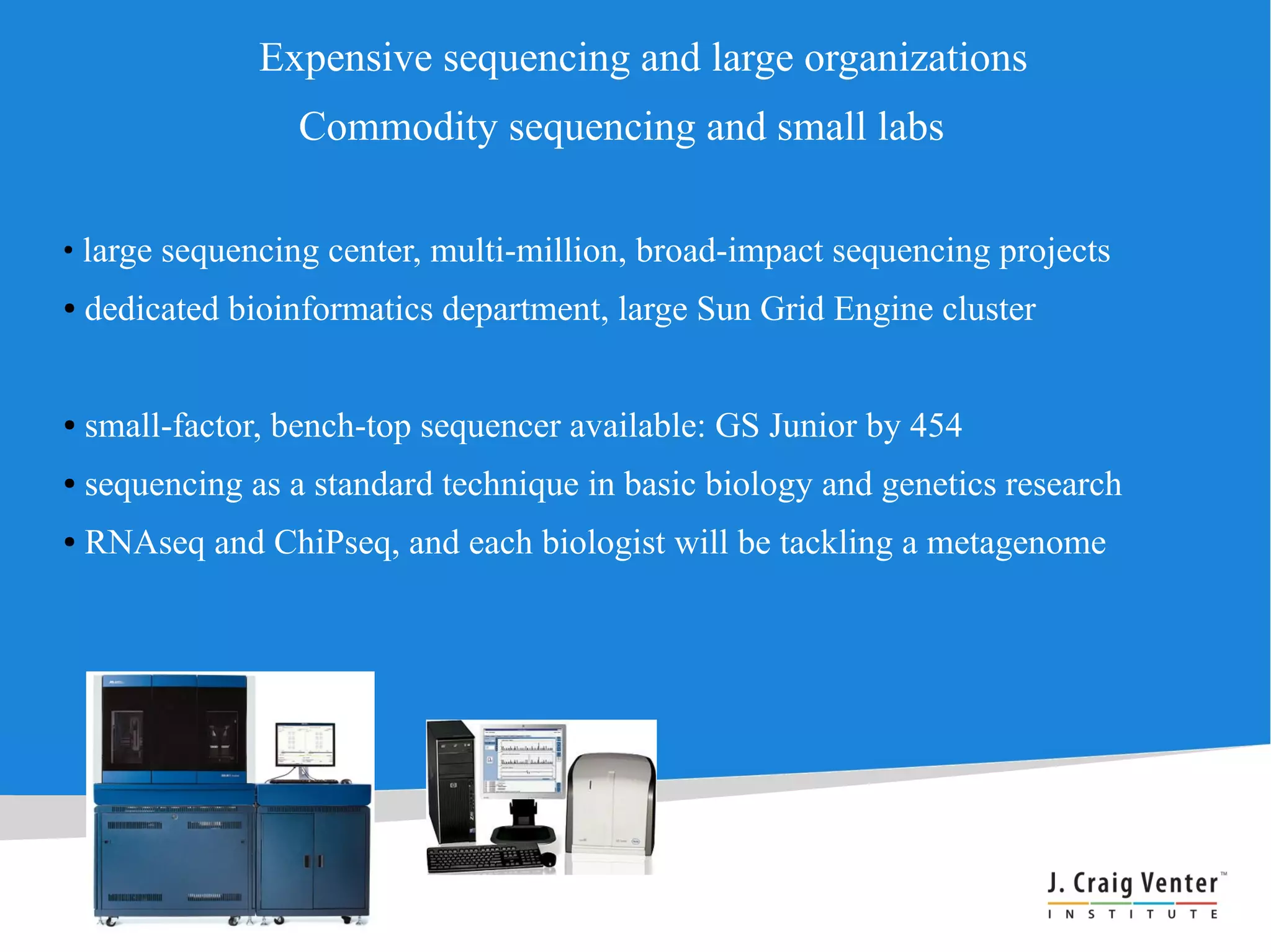 Expensive sequencing and large organizations
                   Commodity sequencing and small labs

●
    large sequencing center, multi-million, broad-impact sequencing projects
●   dedicated bioinformatics department, large Sun Grid Engine cluster


●   small-factor, bench-top sequencer available: GS Junior by 454
●   sequencing as a standard technique in basic biology and genetics research
●   RNAseq and ChiPseq, and each biologist will be tackling a metagenome
 