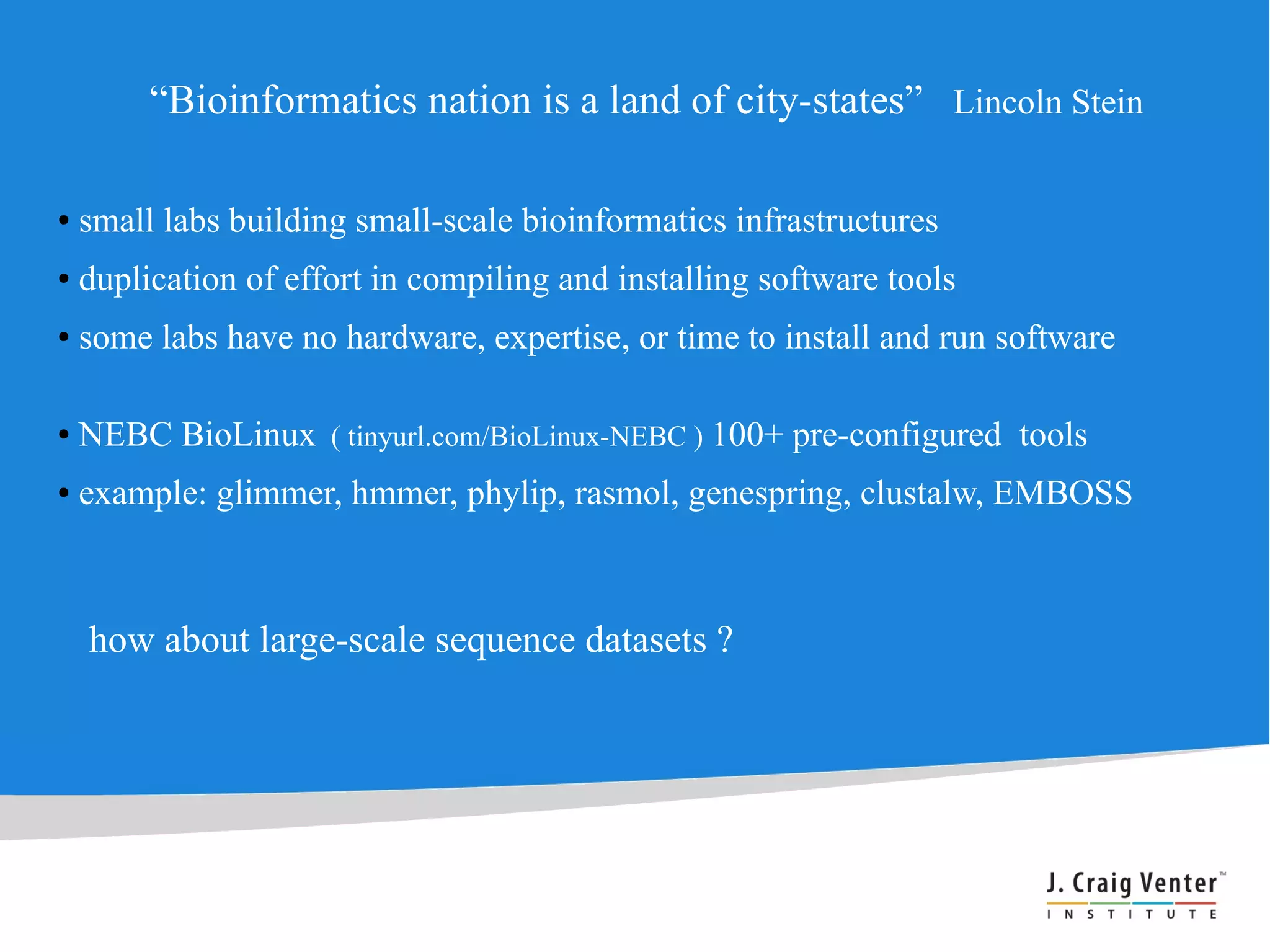 “Bioinformatics nation is a land of city-states” Lincoln Stein

●   small labs building small-scale bioinformatics infrastructures
●   duplication of effort in compiling and installing software tools
●   some labs have no hardware, expertise, or time to install and run software

●   NEBC BioLinux ( tinyurl.com/BioLinux-NEBC ) 100+ pre-configured tools
●   example: glimmer, hmmer, phylip, rasmol, genespring, clustalw, EMBOSS



    how about large-scale sequence datasets ?
 