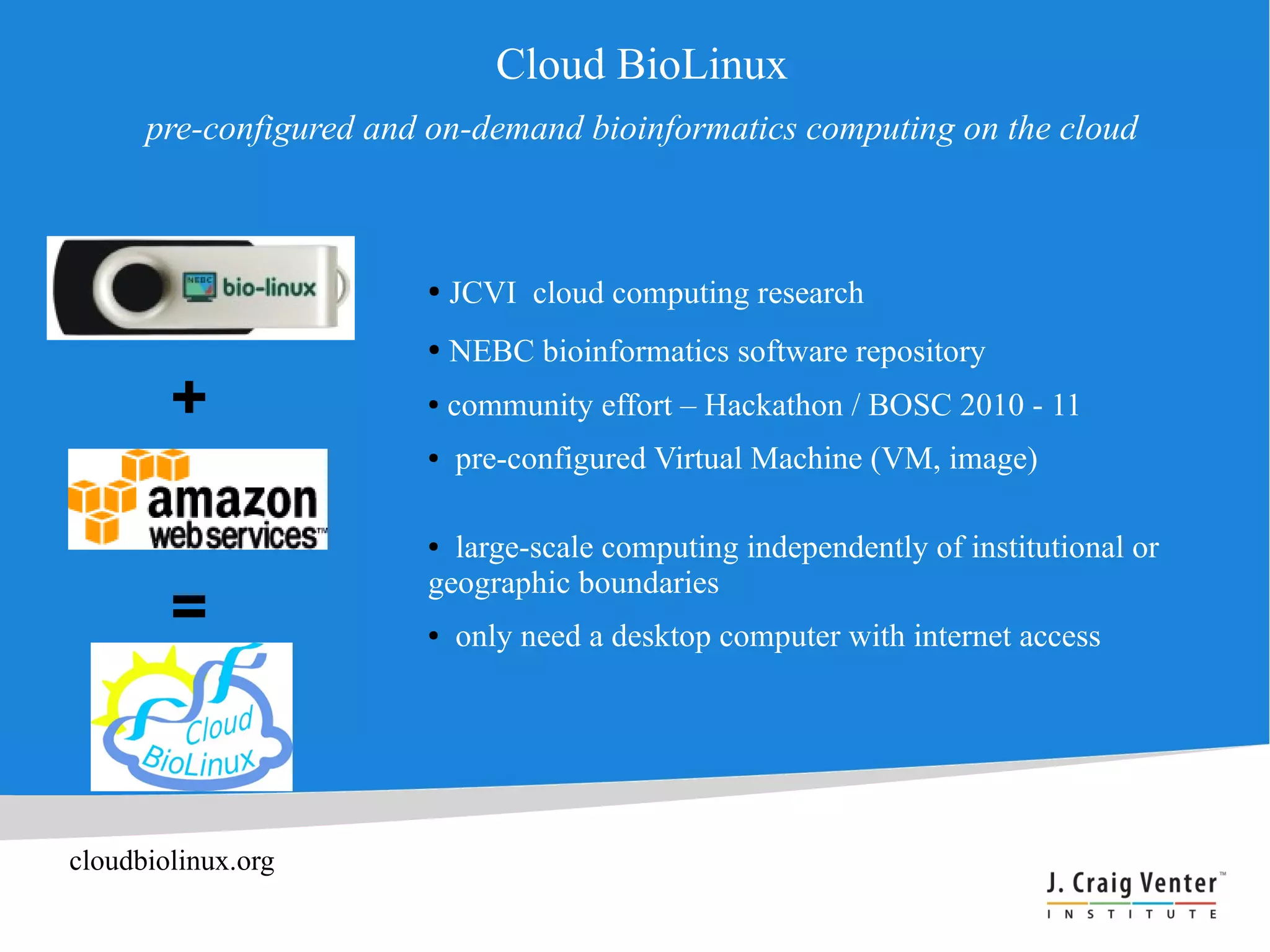 Cloud BioLinux
      pre-configured and on-demand bioinformatics computing on the cloud



                        ●   JCVI cloud computing research
                        ●   NEBC bioinformatics software repository
        +               ●   community effort – Hackathon / BOSC 2010 - 11
                        ●   pre-configured Virtual Machine (VM, image)

                        ● large-scale computing independently of institutional or
                        geographic boundaries
        =               ●   only need a desktop computer with internet access




cloudbiolinux.org
 
