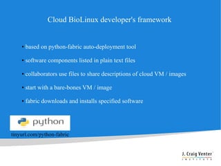 Cloud BioLinux developer's framework


    ●   based on python-fabric auto-deployment tool

    ●   software components listed in plain text files

    ●   collaborators use files to share descriptions of cloud VM / images

    ●   start with a bare-bones VM / image

    ●   fabric downloads and installs specified software




tinyurl.com/python-fabric
 