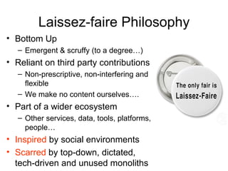 Laissez-faire Philosophy
• Bottom Up
   – Emergent & scruffy (to a degree…)
• Reliant on third party contributions
   – Non-prescriptive, non-interfering and
     flexible
   – We make no content ourselves….
• Part of a wider ecosystem
   – Other services, data, tools, platforms,
     people…
• Inspired by social environments
• Scarred by top-down, dictated,
  tech-driven and unused monoliths
 