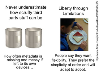 http://www.flickr.com/photos/hellaoakland/3137360455/
Never underestimate         Liberty through
  how scruffy third           Limitations
 party stuff can be




How often metadata is      People say they want
 missing and messy if   flexibility. They prefer the
    left to its own     simplicity of order and will
       devices…
                              adapt to adopt.
 