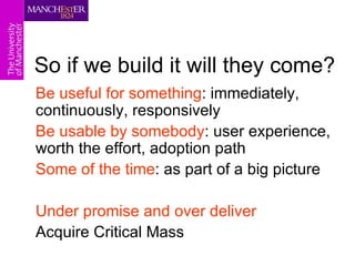 So if we build it will they come?
Be useful for something: immediately,
continuously, responsively
Be usable by somebody: user experience,
worth the effort, adoption path
Some of the time: as part of a big picture

Under promise and over deliver
Acquire Critical Mass
 