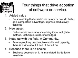 Four things that drive adoption
               of software or service.
1. Added value
  – Do something that couldn’t do before or now do faster,
    gain competitive advantage, improve productivity,
    scale up
2. New asset
  – Get or retain access to something important (data,
    method, technique, skills, knowledge)
3. Keep up with the field. A Community.
  – Future-proof my practice, New skills and capacity,
    there is a vibe about it and I’ll be left out
4. Because there is no choice
  – Business depends on it, its mandated, its de facto
    mandated
 