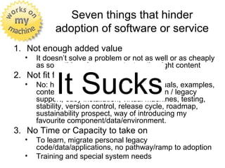 Seven things that hinder
            adoption of software or service
1. Not enough added value
   •   It doesn’t solve a problem or not as well or as cheaply
       as something else, no content or the right content


             It Sucks
2. Not fit for take-on. It doesn’t work!
   •   No: help, guides, documentation, manuals, examples,
       content, templates, portability, migration / legacy
       support, easy installation, virtual machines, testing,
       stability, version control, release cycle, roadmap,
       sustainability prospect, way of introducing my
       favourite component/data/environment.
3. No Time or Capacity to take on
   •   To learn, migrate personal legacy
       code/data/applications, no pathway/ramp to adoption
   •   Training and special system needs
 