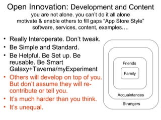 Open Innovation: Development and Content
         you are not alone. you can’t do it all alone
    motivate & enable others to fill gaps “App Store Style”
          software, services, content, examples….

• Really Interoperate. Don’t tweak.
• Be Simple and Standard.
• Be Helpful. Be Set up. Be
  reusable. Be Smart                             Friends
  Galaxy+Taverna/myExperiment
                                                  Family
• Others will develop on top of you.
  But don’t assume they will re-
  contribute or tell you.
                                               Acquaintances
• It’s much harder than you think.
                                                 Strangers
• It’s unequal.
 