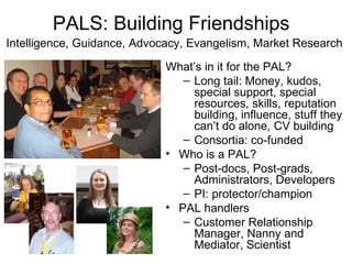PALS: Building Friendships
Intelligence, Guidance, Advocacy, Evangelism, Market Research

                            What’s in it for the PAL?
                               – Long tail: Money, kudos,
                                 special support, special
                                 resources, skills, reputation
                                 building, influence, stuff they
                                 can’t do alone, CV building
                               – Consortia: co-funded
                            • Who is a PAL?
                               – Post-docs, Post-grads,
                                 Administrators, Developers
                               – PI: protector/champion
                            • PAL handlers
                               – Customer Relationship
                                 Manager, Nanny and
                                 Mediator, Scientist
 