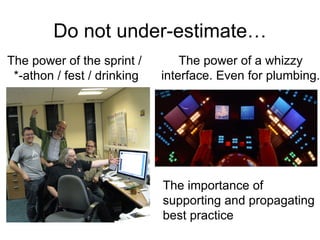 Do not under-estimate…
The power of the sprint /        The power of a whizzy
 *-athon / fest / drinking   interface. Even for plumbing.




                             The importance of
                             supporting and propagating
                             best practice
 