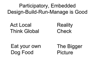 Participatory, Embedded
Design-Build-Run-Manage is Good

 Act Local         Reality
 Think Global      Check

 Eat your own      The Bigger
 Dog Food          Picture
 
