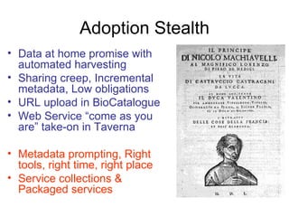 Adoption Stealth
• Data at home promise with
  automated harvesting
• Sharing creep, Incremental
  metadata, Low obligations
• URL upload in BioCatalogue
• Web Service “come as you
  are” take-on in Taverna

• Metadata prompting, Right
  tools, right time, right place
• Service collections &
  Packaged services
 