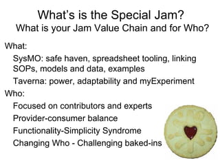 What’s is the Special Jam?
  What is your Jam Value Chain and for Who?
What:
 SysMO: safe haven, spreadsheet tooling, linking
 SOPs, models and data, examples
 Taverna: power, adaptability and myExperiment
Who:
 Focused on contributors and experts
 Provider-consumer balance
 Functionality-Simplicity Syndrome
 Changing Who - Challenging baked-ins
 