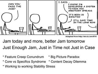 Jam today and more, better Jam tomorrow
Just Enough Jam, Just in Time not Just in Case

* Feature Creep Conundrum * Big Picture Paradox
* Core vs Specifics Syndrome * Content Decay Dilemma
* Working to working Stability Stress
 