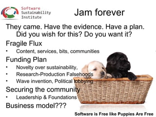 Jam forever
They came. Have the evidence. Have a plan.
   Did you wish for this? Do you want it?
Fragile Flux
•   Content, services, bits, communities
Funding Plan
•   Novelty over sustainability,
•   Research-Production Falsehoods
•   Wave invention, Political lobbying
Securing the community
•   Leadership & Foundations
Business model???
                             Software is Free like Puppies Are Free
 
