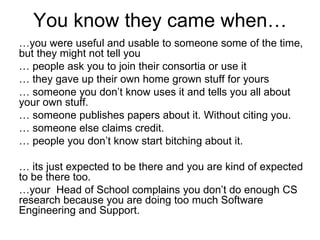 You know they came when…
…you were useful and usable to someone some of the time,
but they might not tell you
… people ask you to join their consortia or use it
… they gave up their own home grown stuff for yours
… someone you don’t know uses it and tells you all about
your own stuff.
… someone publishes papers about it. Without citing you.
… someone else claims credit.
… people you don’t know start bitching about it.

… its just expected to be there and you are kind of expected
to be there too.
…your Head of School complains you don’t do enough CS
research because you are doing too much Software
Engineering and Support.
 