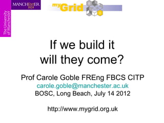 If we build it
     will they come?
Prof Carole Goble FREng FBCS CITP
   carole.goble@manchester.ac.uk
   BOSC, Long Beach, July 14 2012

       http://www.mygrid.org.uk
 