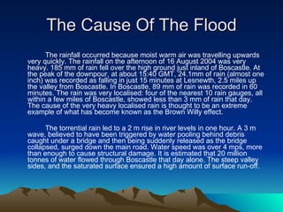 The Cause Of The Flood The rainfall occurred because moist warm air was travelling upwards very quickly. The rainfall on the afternoon of 16 August 2004 was very heavy. 185 mm of rain fell over the high ground just inland of Boscastle. At the peak of the downpour, at about 15:40 GMT, 24.1mm of rain (almost one inch) was recorded as falling in just 15 minutes at Lesnewth, 2.5 miles up the valley from Boscastle. In Boscastle, 89 mm of rain was recorded in 60 minutes. The rain was very localised: four of the nearest 10 rain gauges, all within a few miles of Boscastle, showed less than 3 mm of rain that day. The cause of the very heavy localised rain is thought to be an extreme example of what has become known as the Brown Willy effect. The torrential rain led to a 2 m rise in river levels in one hour. A 3 m wave, believed to have been triggered by water pooling behind debris caught under a bridge and then being suddenly released as the bridge collapsed, surged down the main road. Water speed was over 4 mps, more than enough to cause structural damage. It is estimated that 20 million tonnes of water flowed through Boscastle that day alone. The steep valley sides, and the saturated surface ensured a high amount of surface run-off. 