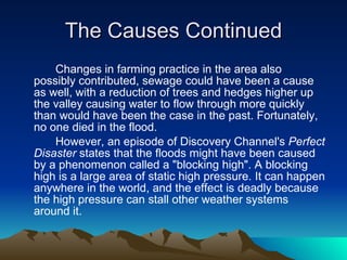 The Causes Continued Changes in farming practice in the area also possibly contributed, sewage could have been a cause as well, with a reduction of trees and hedges higher up the valley causing water to flow through more quickly than would have been the case in the past. Fortunately, no one died in the flood. However, an episode of Discovery Channel's  Perfect Disaster  states that the floods might have been caused by a phenomenon called a "blocking high". A blocking high is a large area of static high pressure. It can happen anywhere in the world, and the effect is deadly because the high pressure can stall other weather systems around it. 