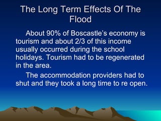 The Long Term Effects Of The Flood About 90% of Boscastle’s economy is tourism and about 2/3 of this income usually occurred during the school holidays. Tourism had to be regenerated in the area. The accommodation providers had to shut and they took a long time to re open. 