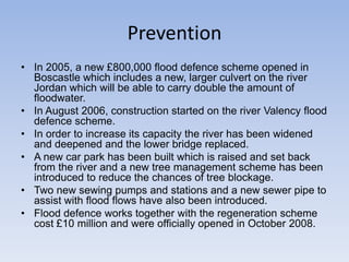Prevention
• In 2005, a new £800,000 flood defence scheme opened in
Boscastle which includes a new, larger culvert on the river
Jordan which will be able to carry double the amount of
floodwater.
• In August 2006, construction started on the river Valency flood
defence scheme.
• In order to increase its capacity the river has been widened
and deepened and the lower bridge replaced.
• A new car park has been built which is raised and set back
from the river and a new tree management scheme has been
introduced to reduce the chances of tree blockage.
• Two new sewing pumps and stations and a new sewer pipe to
assist with flood flows have also been introduced.
• Flood defence works together with the regeneration scheme
cost £10 million and were officially opened in October 2008.

 