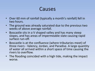 Causes
• Over 60 mm of rainfall (typically a month's rainfall) fell in
two hours.
• The ground was already saturated due to the previous two
weeks of above average rainfall.
• Boscastle sits in a V shaped valley and has many steep
slopes, and has areas of impermeable slate causing rapid
surface run-off.
• Boscastle is at the confluence (where tributaries meet) of
three rivers - Valency, Jordan, and Paradise. A large quantity
of water all arrived within a short space of time causing the
rivers to overflow.
• The flooding coincided with a high tide, making the impact
worse.

 