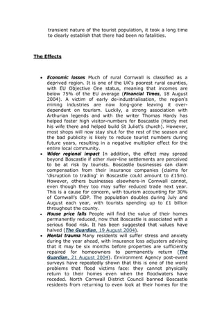 transient nature of the tourist population, it took a long time
to clearly establish that there had been no fatalities.

The Effects

•

•

•

•

Economic losses Much of rural Cornwall is classified as a
deprived region. It is one of the UK’s poorest rural counties,
with EU Objective One status, meaning that incomes are
below 75% of the EU average (Financial Times, 18 August
2004). A victim of early de-industrialisation, the region’s
mining industries are now long-gone leaving it overdependent on tourism. Luckily, a strong association with
Arthurian legends and with the writer Thomas Hardy has
helped foster high visitor-numbers for Boscastle (Hardy met
his wife there and helped build St Juliot’s church). However,
most shops will now stay shut for the rest of the season and
the bad publicity is likely to reduce tourist numbers during
future years, resulting in a negative multiplier effect for the
entire local community.
Wider regional impact In addition, the effect may spread
beyond Boscastle if other river-line settlements are perceived
to be at risk by tourists. Boscastle businesses can claim
compensation from their insurance companies (claims for
‘disruption to trading’ in Boscastle could amount to £15m).
However, others businesses elsewhere-in Cornwall cannot,
even though they too may suffer reduced trade next year.
This is a cause for concern, with tourism accounting for 30%
of Cornwall’s GDP. The population doubles during July and
August each year, with tourists spending up to £1 billion
throughout the county.
House price falls People will find the value of their homes
permanently reduced, now that Boscastle is associated with a
serious flood risk. It has been suggested that values have
halved (The Guardian, 19 August 2004).
Mental trauma Many residents will suffer stress and anxiety
during the year ahead, with insurance loss adjusters advising
that it may be six months before properties are sufficiently
repaired for homeowners to permanently return (The
Guardian, 21 August 2004). Environment Agency post-event
surveys have repeatedly shown that this is one of the worst
problems that flood victims face: they cannot physically
return to their homes even when the floodwaters have
receded. North Cornwall District Council banned Boscastle
residents from returning to even look at their homes for the

 