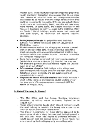 first ten days, while structural engineers inspected properties.
Health and Safety legislation also required that 76 up-ended
cars, masses of uprooted trees and sewage-contaminated
silts needed to be moved from the village streets before they
could be re-opened to the public. Only now can actual interior
repairs such as re-plastering begin, and this will take many
more months. In some cases, the historic character of the
houses in Boscastle is likely to cause extra problems. Many
are Grade II Listed buildings, which means that repairs will
take even longer, as restoration will require specialist
attention.
•
•

•

•

•

Heavy property damage Six properties were destroyed
outright. Most others will require between £15,000 and
£30,000 for repairs.
Shared amenities such as the village green are now covered
with silt and up-ended cars. These are serious costs for a
small community with a seasonal employment problem, due
to its over-reliance on summer tourism. Insurance companies
will reimburse most people.
Some home and car owners will not receive compensation if
(a) they lack insurance cover or (b) they find that they are
not entitled to payment because insurers regard this unusual
event as an ‘Act of God’.
Infrastructure disruption Both bridges in the village have
been destroyed and sections of road have been swept away.
Telephone, water, electricity and gas supplies were all
immediately interrupted.
Irreplaceable loss of historical artefacts The ‘Witch Museum’ –
which is fifty years old and receives 50,000 visitors a year –
has seen some of its unique contents damaged (BBC R4,
Today, 18 August 2004).

Is Global Warming To Blame?
•
•
•

‘The Met Office said that heavy, thundery downpours
developed by midday across south-west England on 16
August 2004.
These showers formed bands which aligned themselves with
the wind helping to maintain the heavy rain across certain
areas of north Cornwall for several hours.
The trigger mechanisms for these storms appeared to be
convergence of winds along the coast and the high ground in
the local area which also helped to generate showers. It
would appear that the serious nature of these floods was
exacerbated by the local topography around Boscastle.

 