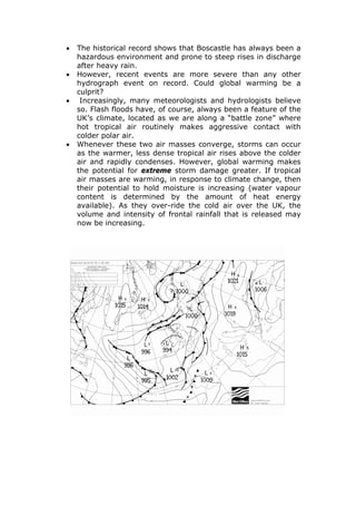 •
•
•

•

The historical record shows that Boscastle has always been a
hazardous environment and prone to steep rises in discharge
after heavy rain.
However, recent events are more severe than any other
hydrograph event on record. Could global warming be a
culprit?
Increasingly, many meteorologists and hydrologists believe
so. Flash floods have, of course, always been a feature of the
UK’s climate, located as we are along a “battle zone” where
hot tropical air routinely makes aggressive contact with
colder polar air.
Whenever these two air masses converge, storms can occur
as the warmer, less dense tropical air rises above the colder
air and rapidly condenses. However, global warming makes
the potential for extreme storm damage greater. If tropical
air masses are warming, in response to climate change, then
their potential to hold moisture is increasing (water vapour
content is determined by the amount of heat energy
available). As they over-ride the cold air over the UK, the
volume and intensity of frontal rainfall that is released may
now be increasing.

 