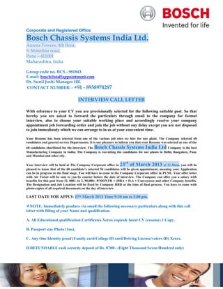 Corporate and Registered Office

Bosch Chassis Systems India Ltd.
Aurora Towers, 4th floor,
9, Moledina road,
Pune – 411001
Maharashtra, India

Group code no. BCS - 981843
E-mail: bosch@staffappointment.com
Dr. Sunil Joshi Manager HR.
CONTACT NUMBER: - +91 - 8938974287

                                    INTERVIEW CALL LETTER

With reference to your CV you are provisionally selected for the following suitable post. So that
hereby you are asked to forward the particulars through email to the company for formal
interview, also to choose your suitable working place and accordingly receive your company
appointment job forwarding order and join the job without any delay except you are not disposed
to join immediately which we can arrange to in us at your convenient time.

Your Resume has been selected from one of the various job sites we hire for our plant. The Company selected 68
candidates and general service Departments. It is our pleasure to inform you that your Resume was selected as one of the
68 candidates shortlisted for the interview. The Bosch Chassis Systems India Ltd Company is the best
Manufacturing Company in India; The Company is recruiting the candidates for our plants in Delhi, Bangalore, Pune
and Mumbai and other city.

                                                                      rd
Your interview will be held at The Company Corporate office in 23 of March 2013 at 11.30am, you will be
pleased to know that of the 68 candidate’s selected 56 candidates will be given appointment, meaning your Application
can be in progress to the final stage. You will have to come to the Company Corporate office in PUNE. Your offer letter
with Air Ticket will be sent to you by courier before the date of interview. The Company can offer you a salary with
benefits for this post from 32, 000/- to 2, 50,000/- P/MONTH + (HRA + D.A + Conveyance and other Company benefits.
The Designation and Job Location will be fixed by Company HRD at the time of final process. You have to come with
photo-copies of all required documents on the day of interview.

LAST DATE FOR APPLY: 07th March 2013 Time 9:30 am to 5.00 pm.

NOTE: Immediately produce via email the following necessary particulars along with this call
letter with filling of your Name and qualification.

A. All Educational qualification Certificates Xerox copies& latest CV (resume) 1 Copy.

B. Passport size Photo (1no),

C. Any One Identity proof (Family card/College ID card/Driving License/voters ID) Xerox.

D.REFUNDABLE cash security deposit of Rs. 8700/- (Eight Thousand Seven Hundred only)
 