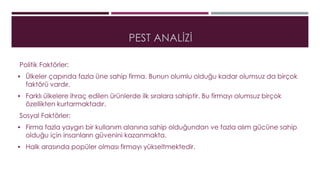 PEST ANALİZİ 
Politik Faktörler: 
 Ülkeler çapında fazla üne sahip firma. Bunun olumlu olduğu kadar olumsuz da birçok 
faktörü vardır. 
 Farklı ülkelere ihraç edilen ürünlerde ilk sıralara sahiptir. Bu firmayı olumsuz birçok 
özellikten kurtarmaktadır. 
Sosyal Faktörler: 
 Firma fazla yaygın bir kullanım alanına sahip olduğundan ve fazla alım gücüne sahip 
olduğu için insanların güvenini kazanmakta. 
 Halk arasında popüler olması firmayı yükseltmektedir. 
 