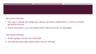Ekonomik Faktörler: 
 Alım gücü yüksek olmadığından dolayı her kesim alabilmekte ve daha da fazla 
gelişebilmektedir. 
 Teknik parçaların ucuz bir şekilde elde edilmesi olumlu bir özelliğidir. 
Teknolojik Faktörler: 
 Sürekli gelişen ürünler üretmektedir. 
 Her alanda teknolojik gelişmelere açık bir firmadır. 
 