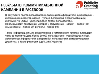 РЕЗУЛЬТАТЫ КОММУНИКАЦИОННОЙ
КАМПАНИИ В FACEBOOK
В результате постов пользователей-тысячников(оформители, декораторы), ,
информацию о мастер-классе Руслана Колмыкова с использованием
инструмента BOSCH увидели более 10 000 пользователей
Посты вызвали позитивный интерес и обсуждение – (лайки – более 150,
комментарии – более 30, репосты – более 50).
Также информация была опубликована в тематических группах, благодаря
чему ее могли увидеть более 30 000 пользователей Фейсбук(дизайнеры,
архитекторы, оформители, декораторы, пользователи, интересующиеся
дизайном, а также родители с детьми в Украине).
 