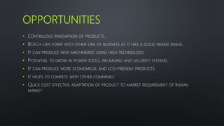 OPPORTUNITIES
• CONTINUOUS INNOVATION OF PRODUCTS.
• BOSCH CAN FORAY INTO OTHER LINE OF BUSINESS AS IT HAS A GOOD BRAND IMAGE.
• IT CAN PRODUCE NEW MACHINERIES USING HIGH TECHNOLOGY.
• POTENTIAL TO GROW IN POWER TOOLS, PACKAGING AND SECURITY SYSTEMS.
• IT CAN PRODUCE MORE ECONOMICAL AND ECO-FRIENDLY PRODUCTS.
• IT HELPS TO COMPETE WITH OTHER COMPANIES
• QUICK COST EFFECTIVE ADAPTATION OF PRODUCT TO MARKET REQUIREMENT OF INDIAN
MARKET.
 