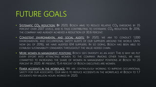 FUTURE GOALS
• SYSTEMATIC CO₂ REDUCTION: BY 2020, BOSCH AIMS TO REDUCE RELATIVE CO₂ EMISSIONS BY 35
PERCENT OVER 2007 LEVELS, AND IS THUS CONTRIBUTING TO SYSTEMATIC CO₂ REDUCTION. BY 2016,
THE COMPANY HAD ALREADY ACHIEVED A REDUCTION OF 30.6 PERCENT.
• CONSISTENT ENVIRONMENTAL AND SOCIAL AUDITS: BY 2020, WE AIM TO CONDUCT 1,000
ENVIRONMENTAL AND OCCUPATIONAL SAFETY AUDITS OF OUR SUPPLIERS AROUND THE WORLD. UNTIL
NOW (AS OF 2016), WE HAVE AUDITED 614 SUPPLIERS. IN SO DOING, BOSCH HAS BEEN ABLE TO
ESTABLISH SUSTAINABILITY STANDARDS THROUGHOUT THE VALUE-ADDED CHAIN.
• MORE WOMEN IN MANAGEMENT POSITIONS: BOSCH SEES DIVERSITY AS AN ASSET. THIS IS WHY WE PUT
EVERY EFFORT INTO ATTRACTING WOMEN TO THE COMPANY. AMONG OTHER THINGS, WE HAVE
COMMITTED TO INCREASING THE SHARE OF WOMEN IN MANAGEMENT POSITIONS AT BOSCH TO 20
PERCENT BY 2020. AT PRESENT, 15.4 PERCENT OF BOSCH EXECUTIVES ARE WOMEN.
• FEWER ACCIDENTS IN THE WORKPLACE: WE ARE CONTINUOUSLY WORKING TO IMPROVE OCCUPATIONAL
SAFETY FOR OUR ASSOCIATES. OUR AIM IS TO REDUCE ACCIDENTS IN THE WORKPLACE AT BOSCH TO 1.7
ACCIDENTS PER MILLION HOURS WORKED BY 2020.
 