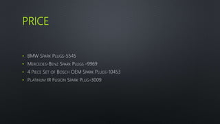 PRICE
• BMW SPARK PLUGS-5545
• MERCEDES-BENZ SPARK PLUGS -9969
• 4 PIECE SET OF BOSCH OEM SPARK PLUGS-10453
• PLATINUM IR FUSION SPARK PLUG-3009
 