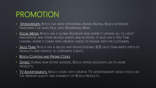 PROMOTION
• SPONSORSHIPS: BOSCH HAS BEEN SPONSORING ASHWA RACING, BOSCH SPONSORS
HARDWARE CUP, SIGNS DEAL WITH MODERNISM WEEK.
• SOCIAL MEDIA: BOSCH HAS A GLOBAL FACEBOOK PAGE WHERE IT UPDATES ALL ITS LATEST
INNOVATIONS AND OTHER RELATED EVENTS AND ACTIVITIES. IT ALSO HAS A YOU TUBE
CHANNEL WHERE IT COMES WITH CREATIVE VIDEOS TO ENGAGE WITH THE CUSTOMERS.
• SALES TEAM: BOSCH HAS A SKILLED AND KNOWLEDGEABLE B2B SALES TEAM WHICH PITCH ITS
PRODUCTS AND SERVICES TO CORPORATE CLIENTS.
• BOSCH COUPONS AND PROMO CODES
• OFFERS: DURING PEAK FESTIVE SEASONS, BOSCH OFFERS DISCOUNTS ON ITS HOME
PRODUCTS.
• TV ADVERTISEMENTS: BOSCH COMES WITH CREATIVE TV ADVERTISEMENTS WHICH FOCUS ON
THE PREMIUM QUALITY AND DURABILITY OF BOSCH PRODUCTS.
 