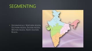 SEGMENTING
• GEOGRAPHICALLY: NORTHERN REGION,
SOUTHERN REGION, EASTERN REGION,
WESTERN REGION, NORTH EASTERN
REGION.
 