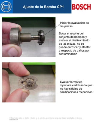 © Reservados todos os direitos incluídos os de patentes, assim como, os de uso, cópia e reprodução, em favor de
Robert Bosch
Mastertitelformat bearbeitenAjuste de la Bomba CP1
Iniciar la evaluacion de
las piezas
Evaluar la valvula
inyectora certificando que
no hay siñales de
danificaciones mecanicas
Sacar el resorte del
conjunto de bombeo y
evaluar el deslizamiento
de las piezas, no se
puede enroscar y atentar
a respecto de daños por
contaminación
 