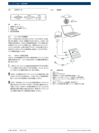 F-00K-108-990 2013-12-20
| Bosch Automotive Service Solutions GmbH
4 | CDR | 製品説明
ja
3.4	 CDRツール
図1:	 CDRツール
1	 接続部 RS-232 (9ピン)
2	 診断ケーブル接続部(15ピン)
3	 LED電圧供給
4	 電圧供給接続部
3.5	 ハードウェアの操作
PC/ノートを長さ180 cmのUSB/シリアルケーブルでCDRツールと接
続します(接続ケーブルは二部構成でもかまいません)。 CDRツールを
同梱のOBD診断ケーブルまたは車両固有診断ケーブルで車両とまた
は直接コントロールユニットと接続します。 車両またはコントロールユニ
ットによってはCDRツール用に追加アダプタ/ケーブルが必要になること
があります。CDRヘルプファイは車両毎に必要なケーブルやアダプタに
ついて情報を記載しています。
3.5.1	 CDRツールの電圧供給
CDRツールは同梱電源アダプタまたは車両診断インターフェイスから
電源が供給されます。 パワーLEDはCDRツールの運転準備が整うと
緑に点灯します。
i
i 一部のコントロールユニットは電圧供給用別売りアダプタが必要で
す。この場合にはDC12ボルトアダプタを使用し、コントロールユニッ
トと CDRツールに電源を供給します (図 2参照)。
!
! CDRツールの車両またはコントロールユニットとの接続の前には常
にCDR ヘルプファイルを読み出し、いつまたいかにして車両固有診
断ケーブルとアダプタを接続すべきかを把握してください。
!
! EDRデータを診断インターフェイスから読取る際はカーバッテリーの
電圧が9ボルトより下がらず、CDRツールが完全に機能するように
注意してください。EDRデータの場合車両のコントロールユニットは
最低電圧要件が異なる場合があります。車両のサービスマニュア
ルに記載の注意を守り、最低電圧を維持してください。
3.5.2	 配線図
図2:	 配線図の例
1	 CDRツール
2	 電源アダプタ12ボルト
3	 OBD診断ケーブルまたは車両固有の診断ケーブル
4	 接続ケーブル USB/シリアル (一体型または2部品構成）
5	 車両コントロールユニットまたは診断インターフェイス
6	 ノートブック
7. 	
別売り アダプタによる接続部 (図は例です)
8. 	
CDRツールが車両のOBD2診断ソケットに接続された状態。
 