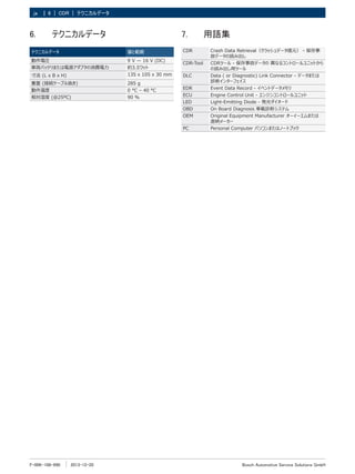 F-00K-108-990 2013-12-20
| Bosch Automotive Service Solutions GmbH
6 | CDR | テクニカルデータ
ja
6.	 テクニカルデータ
テクニカルデータ 値と範囲
動作電圧 9 V — 16 V (DC)
車両バッテリまたは電源アダプタの消費電力 約3.5ワット
寸法 (L x B x H) 135 x 105 x 30 mm
重量 (接続ケーブル抜き) 285 g
動作温度 0 °C – 40 °C
相対湿度 (＠25ºC) 90 %
7.	 用語集
CDR Crash Data Retrieval（クラッシュデータ復元） - 保存事
故データの読み出し
CDR-Tool CDRツール - 保存事故データの 異なるコントロールユニットから
の読み出し用ツール
DLC Data ( or Diagnostic) Link Connector - データまたは
診断インターフェイス
EDR Event Data Record - イベントデータメモリ
ECU Engine Control Unit - エンジンコントロールユニット
LED Light-Emitting Diode - 発光ダイオード
OBD On Board Diagnosis 車載診断システム
OEM Original Equipment Manufacturer オーイーエムまたは
直納メーカー
PC Personal Computer パソコンまたはノートブック
 