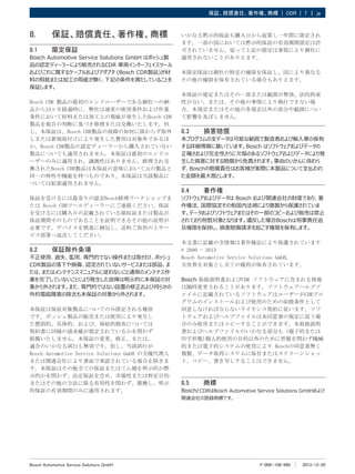 F-00K-108-990 2013-12-20
|
Bosch Automotive Service Solutions GmbH
保証、賠償責任、著作権、商標 | CDR | 7 ja
8.	 保証、賠償責任、著作権、商標
8.1	 限定保証
Bosch Automotive Service Solutions GmbH はボッシュ製
品の認定ディーラーにより販売されるCDR 車両インターフェイスツール
およびこれに属するケーブルおよびアダプタ (Bosch CDR製品)が材
料の瑕疵または加工の瑕疵が無く、下記の条件を満たしていることを
保証します。
Bosch CDR 製品の最初のエンドユーザーである御社への納
品から24ヶ月経過時に、弊社は通常の使用条件および作業
条件において材料または加工上の瑕疵が発生したBosch CDR
製品を独自の判断に基づき修理または交換いたします。但
し、本保証は、Bosch CDR製品の故障の如何に係わらず取外
しまたは新規取付けにより発生した費用は対象外であるほ
か、Bosch CDR製品の認定ディーラーから購入されていない
製品についても適用されません。本保証は最初のエンドユ
ーザーのみに適用され、譲渡性はありません。修理され交
換されたBosch CDR製品は本保証の意味において元の製品と
同一の特性や機能を持つものであり、本保証は当該製品に
ついては拡張適用されません。
保証を受けるには最寄りの認定Bosch修理ワークショップま
たは Bosch CDRツールディーラーにご連絡ください。保証
を受けるには購入日の記載されている領収証または製品が
保証期間中のものであることを証明できるその他の証明が
必要です。デバイスを慎重に梱包し、送料ご負担の上サー
ビス部署へ返送してください。
8.2	 保証除外条項
不正使用、過失、濫用、専門的でない操作または取付け、ボッシュ
CDR製品の落下や損傷、認定されていないサービスまたは部品、ま
たは、またはメンテナンスマニュアルに従わないこと通常のメンテナス作
業を完了していないことにより発生した故障は明示的に本保証の対
象から外されます。また、専門的ではない設置の修正および何らかの
外的電磁障害の除去も本保証の対象から外されます。
本保証は保証対象製品についてのみ限定される権原
です。ボッシュ製品の販売または使用により発生し
た懲罰的、具体的、および、帰結的損害については
契約書に同様の請求権が規定されているかを問わず
賠償いたしません。本保証の変更、修正、または、
適合のいかなる試行も無効です。但し、当該試行が
Bosch Automotive Service Solutions GmbH の全権代理人
または関連会社により書面で承認されている場合を除きま
す。本保証はその他全ての保証またはてん補を明示的か黙
示的かを問わず、法定保証を含め、市場性または特定目的
またはその他の方法に係る有用性を問わず、置換し、明示
的保証の有効期間のみに適用されます。
いかなる黙示的保証も購入日から起算し一年間に限定され
ます。一部の国においては黙示的保証の有効期間限定は許
可されていません。従って上記の限定は事情により御社に
適用されないことがありえます。
本限定保証は御社の特定の権限を保証し、国により異なる
その他の権限を保有されている場合もありえます。
本保証の規定またはその一部または範囲が無効、法的拘束
性がない、または、その他の事情により執行できない場
合、本規定またはその他の各規定以外の部分や範囲につい
て影響を及ぼしません。
8.3	 損害賠償
本プログラムの全データは可能な範囲で製造者および輸入車の保有
する詳細情報に基いています。Bosch はソフトウェアおよびデータの
正確さおよび完全性さらに欠陥のあるソフトウェアおよびデータにより発
生した損害に対する賠償から免責されます。事由のいかんに係わら
ず、Boschの賠償責任はお客様が実際に本製品について支払われ
た金額を最大限とします。
8.4	 著作権
ソフトウェアおよびデータは Bosch および関連会社の財産であり、著
作権法、国際協定その他国内法規により複製から保護されていま
す。データおよびソフトウェアまたはその一部のコピーおよび販売は禁止
されており刑罰対象となります。違反した場合Boschは刑事責任追
及権限を保持し、損害賠償請求を起こす権限を保有します。
本文書に記載の全情報は著作権法により保護されています
© 2000 ‑ 2013
Bosch Automotive Service Solutions GmbH。
全世界を対象とし全ての権利が保有されています。
Bosch 取扱説明書およびCDR ソフトウェアに含まれる情報
は随時変更されることがあります。ソフトウェアヘルプフ
ァイルに記載されているソフトウェアはユーザーがCDRプロ
グラムのインストールおよび使用のための前提条件として
同意しなければならないライセンス契約に従います。ソフ
トウェアおよびヘルプファイルは本同意書の規定に従う場
合のみ使用またはコピーすることができます。本取扱説明
書およびヘルプファイルのいかなる部分も（電子的または
印字形態)個人的使用の目的以外のために形態を問わず機械
的または電子的システムの使用により Boschの同意書無く
複製、データ取得システムに保存またはスクリーンショッ
ト、コピー、書き写しすることはできません。
8.5	 商標
BoschとCDRはBosch Automotive Service Solutions GmbHおよび
関連会社の登録商標です。
 