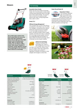 Mower
Mowers                                                  The Technology


                                                      Innovative Grass Combs                               Rotak 34 and Rotak 43
                                                      Wider than the front wheels of the lawn
                                                      mower, the innovative grass combs enable                                Powerdrive™ Motor
                                                      cutting of grass growing close to the edge                               The innovative reduction
                                                      due to their special design. This ensures                                 gear unit converts the
                                                      that no strips of uncut grass are left                                   high speed of the motor
                                                      behind, even when cutting along flower                                 into enormous power. If it
                                                      beds, walls or paths.                                is slowed down by resistance, the torque
                                                                                                           automatically increases and the motor
                                                      Rotak 37 LI                                          continues to work powerfully, even under
                                                                                                           difficult conditions and high load.
                                                      ‘Efficient Energy Management’
                                                      This increases the run time of the lithium-
                                                      ion batteries in the Rotak LI by 10 to 20%.
                                                      The intelligent cutting electronics deliver
                                                      exactly the required amount of energy
                                                      to suit the length and density of the
                                                      grass, and keep the blade rotation speed
                                                      constant. And when the motor is switched
                                                      off, the energy recovery system converts
 The corded rotary mowers from
                                                      the energy generated by the blade run-
 Bosch powerfully mow even long
                                                      down motion into electrical energy, which
 grass with their Powerdrive™
                                                      is fed back into the mower’s battery.
 motor and cut right up to the edges
 thanks to the innovative grass
                                                                    Lithium-ion technology
 combs. With no need for plug
                                                                    Thanks to its lithium-ion
 sockets, the new Rotak cordless
                                                                    technology, your mower is
 mower offers power, freedom of
                                                                    still charged even if you have
 movement, energy efficiency and all
                                                      not used it for some time. What’s more,
 of the advantages of the innovative
                                                      you can charge it after every application
 Bosch lithium-ion technology.
                                                      without having to worry about it –
                                                      regardless of whether the battery is fully
                                                      charged, half charged or almost flat.




                                                 NEW

                                                                                                                NEW                      NEW


                                                                                                    Available                Available
Specifications                                          Rotak 37 LI                                 Q2 2010                  Q2 2010
Power source | Battery voltage       36 V/2.6 Ah lithium-ion battery
Charge time | Quick charge time   1 h | 80% of the power in 30 mins
                                                                           Specifications                              Rotak 34                   Rotak 43
‘Efficient Energy Management’                                     ✓
Recommended lawn area                                  150–300 m2          Motor power                                   1300 W                     1700 W
Width-of-cut                                                 37 cm         Torque                                         20 Nm                      23 Nm
Cutting system                                         Rotary blade        Width-of-cut                                   34 cm                      43 cm
Grass combs                                                       ✓        Bosch Powerdrive™ Motor                             ✓                          ✓
Grass box capacity                                         40 litres       Cutting system                           Rotary blade               Rotary blade
Height-of-cut                                            20–70 mm          Grass combs                                         ✓                          ✓
Height-of-cut settings                                   10, central       Grass box capacity                           40 litres                  50 litres
Type of switch                             Full width on/off switch        Height-of-cut                              20–70 mm                   20–70 mm
Integrated carrying handle                                        ✓        Height-of-cut settings                     10, central                10, central
Charge level indicator                                            ✓        Type of switch                              Standard     Full width on/off switch
Weight                                                      13.9 kg        Integrated carrying handle                          ✓                          ✓
                                                                           Motor overload cut-out                              ✓                          ✓
Part no.                                             0 600 881 J40         Weight                                        10.5 kg                    12.3 kg


Accessories:                                                               Part no.                                0 600 881 A40             0 600 881 D40
Replacement blade                                    F 016 800 277
36 V Li-ion battery                                  2 607 336 040         Accessories:
Li-ion quick charger                                 2 607 225 274         Replacement blade                       F 016 800 271             F 016 800 274


                                                                                                                                                          11
 