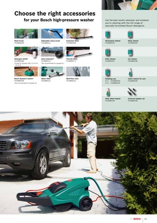 Choose the right accessories
		 for your Bosch high-pressure washer                                                     Get the best results whenever and whatever
                                                                                           you’re cleaning with the full range of
                                                                                           specially formulated Bosch detergents.




Wash brush                             Adjustable rotary brush           Extension lance   All-purpose cleaner   Glass cleaner
F016800209                             F016800211                        F016800206        F016800232            F016800235




Detergent bottle*                      Hose extension*                   Flexi-jet lance   Patio cleaner         Car cleaner
F016800208                             F016800212                        F016800171        F016800237            F016800236
* xcept for Aquatak 1250, 115 PLUS,
 E                                     *Not recommended for Aquatak Go
 110 PLUS




Bosch Aquasurf cleaner*                Water filter                      Back-flow valve   Polishing wax         Insect cleaner for cars
F016800169                             F016800221                        F016800222        0.5 L - F016800233    F016800230
*Not recommended for Aquatak Go                                                            2.5 L - F016800234




                                                                                           Alloy wheel cleaner   Universal adapter set
                                                                                           F016800229            F016800108




                                                                                                                                      15
 