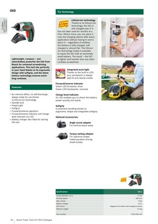 IXO                                            The Technology


                                                                                  Lithium-ion technology
Drill / Drivers /
 Screwdrivers




                                                                                  Thanks to its lithium-ion
   Cordless




                                                                                  technology, the IXO is
                                                                                  still charged even if it
                                                                   has not been used for months at a
                                                                   time. What’s more, you can place it
                                                                   onto the charging station after every
                                                                   application without having to worry
                                                                   about it – regardless of whether
                                                                   the battery is fully charged, half
                                                                   charged or almost flat. The lithium-
                                                                   ion technology makes it possible
                                                                   to equip the IXO with an extremely
                                                                   small battery. The result – the IXO
                     Lightweight, compact – and                    is lighter and handier than any other
                     nevertheless powerful: the IXO from           cordless screwdriver.
                     Bosch for universal screwdriving
                     applications. This tool sits perfectly
                     in your hand thanks to its ergonomic                       Integrated work light
                     design with softgrip, and the latest                       Thanks to the built-in LED,
                     battery technology ensures extra-                          your workpiece is always
                     long runtimes.                                             well lit and clearly visible.

                                                                  Forward/reverse indicator
                     Features:                                    Green LED forwards: drive
                                                                  Green LED backwards: unscrew

                    •	 No memory effect, no self-discharge:       Charge level indicator
                       always ready for use thanks                An LED enables you to check the battery
                       to lithium-ion technology                  power quickly and easily.
                    •	 Spindle lock
                    •	 PowerLight                                 Softgrip
                    •	 Softgrip                                   Convenient handling thanks to
                    •	 Forward/reverse operation                  ergonomic shape and integrated softgrip.
                    •	 Forward/reverse indicator and charge
                       level indicator via LED                    Optional accessories:
                    •	 Battery charger also ideal for storing
                       the tool                                                     Angle screw adapter
                                                                                    For hard-to-reach areas


                                                                                    Torque setting adapter
                                                                                    For optimum power
                                                                                    metering when driving
                                                                                    small screws




                                                                  Specifications                                                                  IXO 3

                                                                  Screw diameter up to                                                            5 mm
                                                                  No-load speed                                                                180 rpm
                                                                  Max. torque                                                                     3 Nm
                                                                  Battery voltage                                                                  3.6 V
                                                                  Drill chuck                                   Magnetic bit holder with hexagonal shank
                                                                  Machine weight                                                                  0.3 kg


                                                                  Part number                                                             0 603 959 140


                    26     Bosch Power Tools DIY 2010 Catalogue
 