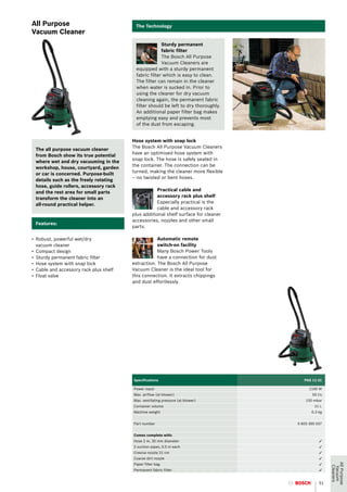 All Purpose                               The Technology
Vacuum Cleaner
                                                       Sturdy permanent
                                                       fabric filter
                                                       The Bosch All Purpose
                                                       Vacuum Cleaners are
                                          equipped with a sturdy permanent
                                          fabric filter which is easy to clean.
                                          The filter can remain in the cleaner
                                          when water is sucked in. Prior to
                                          using the cleaner for dry vacuum
                                          cleaning again, the permanent fabric
                                          filter should be left to dry thoroughly.
                                          An additional paper filter bag makes
                                          emptying easy and prevents most
                                          of the dust from escaping.


                                         Hose system with snap lock
                                         The Bosch All Purpose Vacuum Cleaners
 The all purpose vacuum cleaner
                                         have an optimised hose system with
 from Bosch show its true potential
                                         snap lock. The hose is safely seated in
 where wet and dry vacuuming in the
                                         the container. The connection can be
 workshop, house, courtyard, garden
                                         turned, making the cleaner more flexible
 or car is concerned. Purpose-built
                                         – no twisted or bent hoses.
 details such as the freely rotating
 hose, guide rollers, accessory rack
                                                    Practical cable and
 and the rest area for small parts
                                                    accessory rack plus shelf
 transform the cleaner into an
                                                    Especially practical is the
 all-round practical helper.
                                                    cable and accessory rack
                                         plus additional shelf surface for cleaner
                                         accessories, nozzles and other small
 Features:
                                         parts.

•	 Robust, powerful wet/dry                          Automatic remote
   vacuum cleaner                                    switch-on facility
•	 Compact design                                    Many Bosch Power Tools
•	 Sturdy permanent fabric filter                    have a connection for dust
•	 Hose system with snap lock            extraction. The Bosch All Purpose
•	 Cable and accessory rack plus shelf   Vacuum Cleaner is the ideal tool for
•	 Float valve	                          this connection. It extracts chippings
                                         and dust effortlessly.




                                         Specifications                                 PAS 11-21

                                         Power input                                       1100 W
                                         Max. airflow (at blower)                           50 l/s
                                         Max. ventilating pressure (at blower)           150 mbar
                                         Container volume                                     21 L
                                         Machine weight                                     6.3 kg


                                         Part number                                 0 603 395 037


                                         Comes complete with:
                                         Hose 2 m, 35 mm diameter                               3
                                         2 suction pipes, 0.5 m each                            3
                                         Crevice nozzle 21 cm                                   3
                                         Coarse dirt nozzle                                     3
                                                                                                     All Purpose




                                         Paper filter bag                                       3
                                                                                                      Cleaners
                                                                                                       Vacuum




                                         Permanent fabric filter                                3


                                                                                                51
 