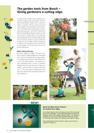 The garden tools from Bosch –
                Giving gardeners a cutting edge.

                A beautiful lawn. Resilient like a football pitch,
                neat like a playing field. No problem. Take the
                Bosch Rotak Mower. Whether with or without a
                cable, it provides enormous power previously
                only available from petrol-driven lawnmowers.
                This is noticeable when mowing damp, heavy or
                especially long grass: the Bosch Powerdrive™
                Motor automatically increases the power as soon
                as the cutter is slowed down. In this way, the
                motor always works extremely powerfully through
                the most difficult situations. And its Rotak grass
                combs also cut the edges. Another trendsetting
                innovation is the new grass trimmer with lithium-
                ion technology. Find out more about this in the
                product field below.


                Better cutting made easy.
                The same applies to hedges. You have to cut
                them. A Bosch Cordless Hedgecutter makes light
                work of this. It is not dependent on plug sockets,
                it is durable due to lithium-ion technology and it
                is up to 30 percent lighter – this gives you a
                clear advantage when it comes to powerful
                hedgecutting. No matter how old or large your
                hedge is and how hard or thick the branches
                are – in the new range of hedgecutters from
                Bosch you will find the appropriate solution for
                any requirement.




                                        NEW!
                                                              Bosch Cordless Grass Trimmer –
                                                              for perfect lawn edges.
                                                              For cordless freedom when trimming your lawn. With convenient
                                                              lithium-ion technology – particularly lightweight and powerful.
                                                              Powerful cutting. Fast charging. Always ready for use. Maximum
                                                              flexibility due to continuously adjustable telescopic handle
                                                              for trimming under bushes, 90° rotating cutter head for edging.

                                                              The complete Bosch Grass Trimmer range can be found at
                                                              a glance on Pages 12.




8   Bosch Power Tools DIY 2010 Catalogue
 