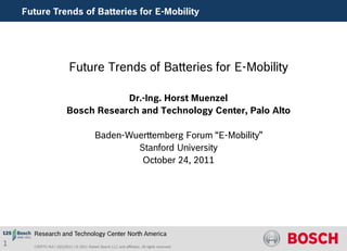Future Trends of Batteries for E-Mobility




                           Future Trends of Batteries for E-Mobility

                                     Dr.-Ing. Horst Muenzel
                         Bosch Research and Technology Center, Palo Alto

                                          Baden-Wuerttemberg Forum “E-Mobility”
                                                  Stanford University
                                                   October 24, 2011




      Research and Technology Center North America
1     CR/RTC-NA | 10/1/2011 | © 2011 Robert Bosch LLC and affiliates. All rights reserved.
 