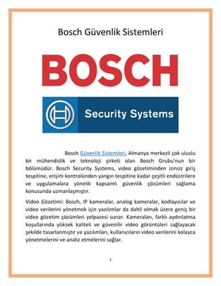 1
Bosch Güvenlik Sistemleri
Bosch Güvenlik Sistemleri, Almanya merkezli çok uluslu
bir mühendislik ve teknoloji şirketi olan Bosch Grubu'nun bir
bölümüdür. Bosch Security Systems, video gözetiminden izinsiz giriş
tespitine, erişim kontrolünden yangın tespitine kadar çeşitli endüstrilere
ve uygulamalara yönelik kapsamlı güvenlik çözümleri sağlama
konusunda uzmanlaşmıştır.
Video Gözetimi: Bosch, IP kameralar, analog kameralar, kodlayıcılar ve
video verilerini yönetmek için yazılımlar da dahil olmak üzere geniş bir
video gözetim çözümleri yelpazesi sunar. Kameraları, farklı aydınlatma
koşullarında yüksek kaliteli ve güvenilir video görüntüleri sağlayacak
şekilde tasarlanmıştır ve yazılımları, kullanıcıların video verilerini kolayca
yönetmelerini ve analiz etmelerini sağlar.
 
